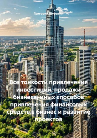 Обложка книги «Все тонкости привлечения инвестиций, продажи бизнеса, иных способов привлечения финансовых средств в бизнес и развитие проектов»