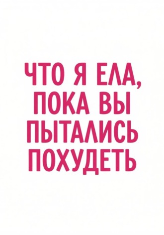Обложка книги «Что я ела, пока вы пытались похудеть»