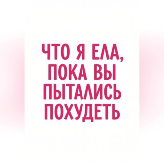 Обложка книги «Что я ела, пока вы пытались похудеть»
