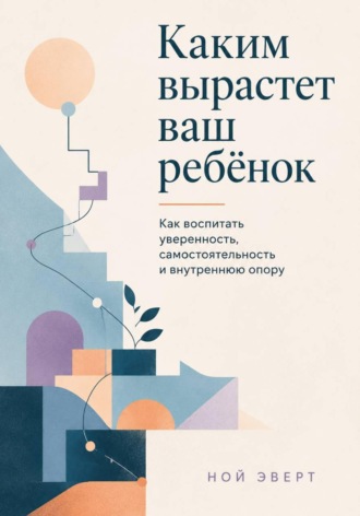 Обложка книги «Каким вырастет ваш ребёнок. Как воспитать уверенность, самостоятельность и внутреннюю опору»