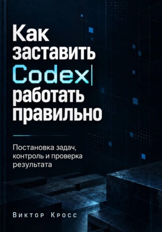 Обложка книги «Как заставить Codex работать правильно. Постановка задач, контроль и проверка результата»
