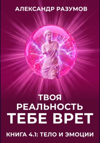 Твоя Реальность Тебе Врет. Книга 4.1: Тело и Эмоции