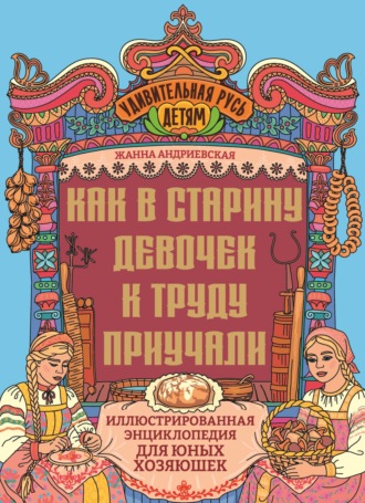 Как в старину девочек к труду приучали. Иллюстрированная энциклопедия для юных хозяюшек