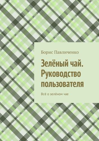 Борис Павличенко. Зелёный чай. Руководство пользователя. Всё о зелёном чае