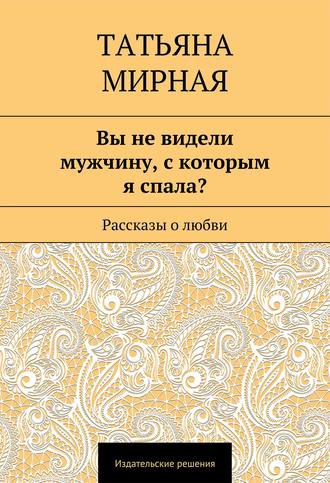 Татьяна Петровна Мирная. Вы не видели мужчину, с которым я спала? Рассказы о любви