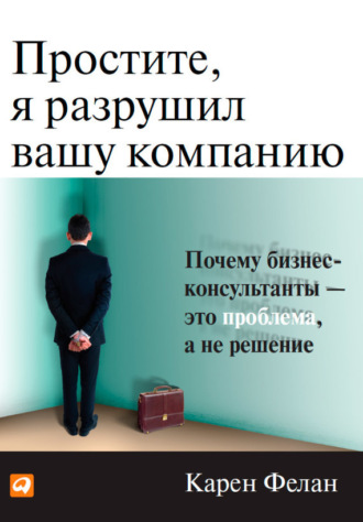 Карен Фелан. Простите, я разрушил вашу компанию. Почему бизнес-консультанты – это проблема, а не решение