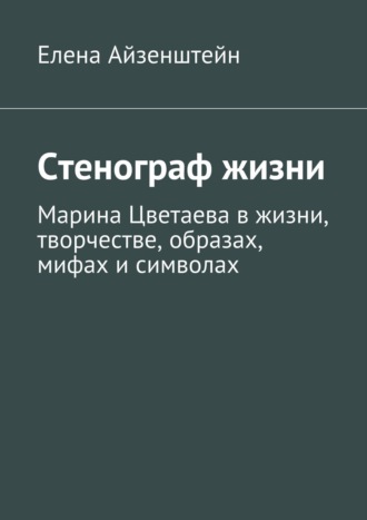 Елена Айзенштейн. Стенограф жизни. Марина Цветаева в жизни, творчестве, образах, мифах и символах