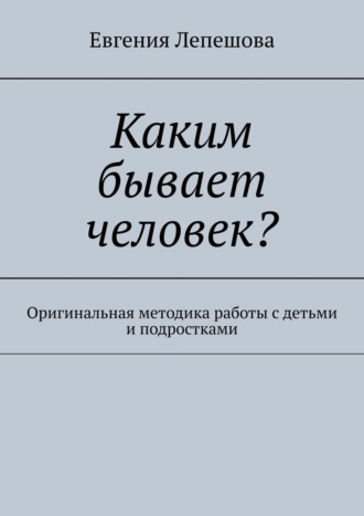 Евгения Лепешова. Каким бывает человек? Оригинальная методика работы с детьми и подростками