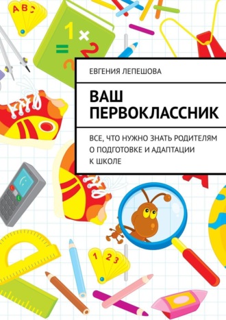 Евгения Лепешова. Ваш первоклассник. Все, что нужно знать родителям о подготовке и адаптации к школе