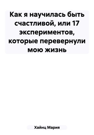Обложка книги «Как я научилась быть счастливой, или 17 экспериментов, которые перевернули мою жизнь»