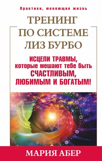 Мария Абер. Тренинг по системе Лиз Бурбо. Исцели травмы, которые мешают тебе быть счастливым, любимым и богатым!