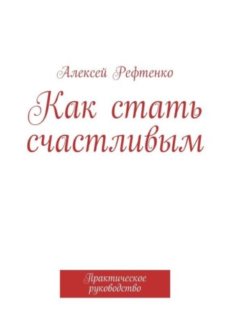 Алексей Рефтенко. Как стать счастливым. Практическое руководство