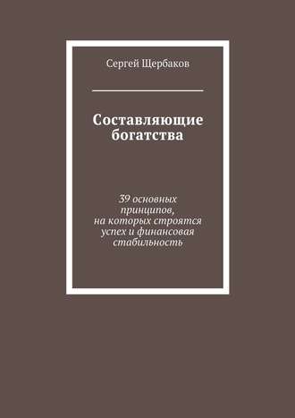 Сергей Щербаков. Составляющие богатства. 39 основных принципов, на которых строятся успех и финансовая стабильность