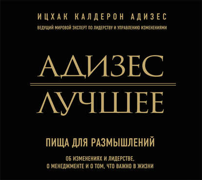 Адизес. Лучшее. Пища для размышлений. Об изменениях и лидерстве, о менеджменте и о том, что важно в жизни.