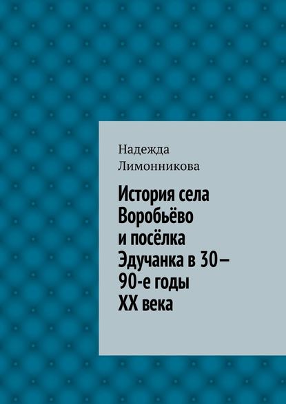 Надежда Лимонникова — История села Воробьёво и посёлка Эдучанка в 30—90-е годы XX века