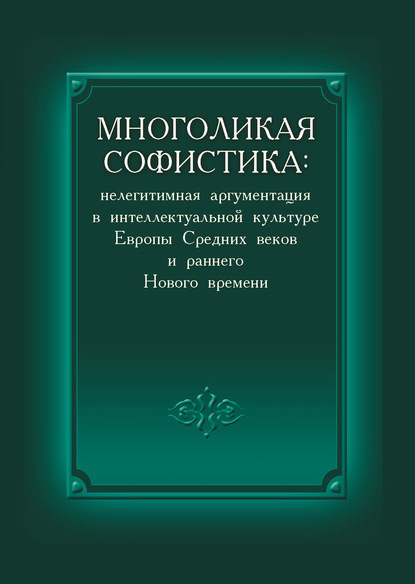 Коллектив авторов — Многоликая софистика: нелегитимная аргументация в интеллектуальной культуре Европы Средних веков и раннего Нового времени