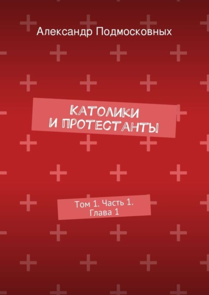 Александр Подмосковных — Католики и протестанты. Том 1. Часть 1. Глава 1