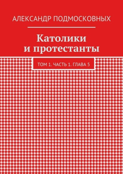 Александр Подмосковных — Католики и протестанты. Том 1. Часть 1. Глава 5