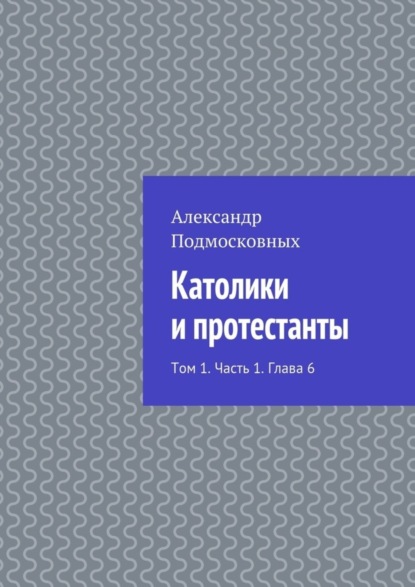 Александр Подмосковных — Католики и протестанты. Том 1. Часть 1. Глава 6