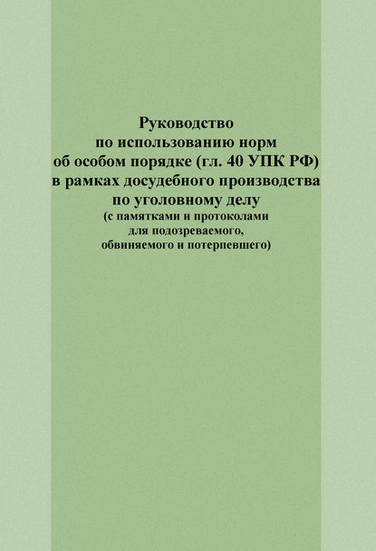 Руководство по использованию норм об особом порядке (гл. 40 УПК РФ) в рамках досудебного производства по уголовному делу (с памятками и протоколами для подозреваемого, обвиняемого и потерпевшего)