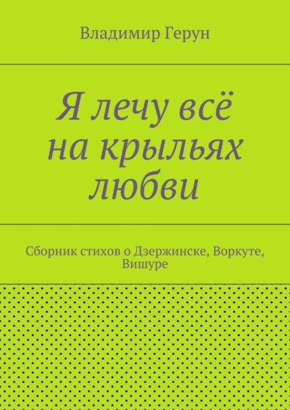 Я лечу всё на крыльях любви. Сборник стихов о Дзержинске, Воркуте, Вишуре