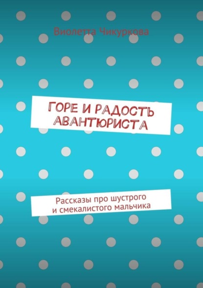 Виолетта Чикуркова — Горе и радость авантюриста. Рассказы про шустрого и смекалистого мальчика