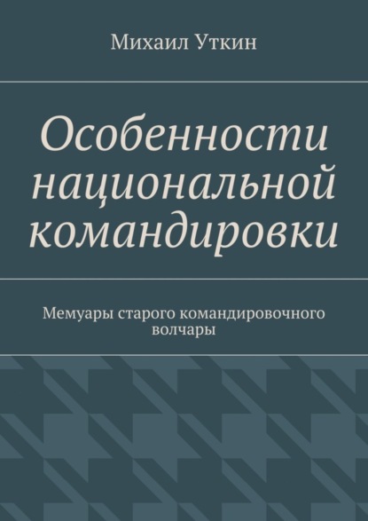 Особенности национальной командировки. Мемуары старого командировочного волчары