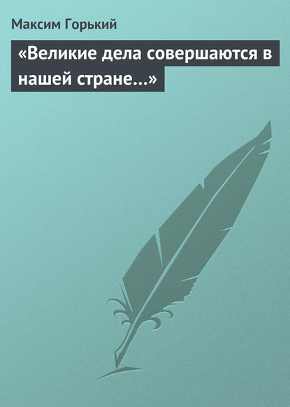 Максим Горький — «Великие дела совершаются в нашей стране…»