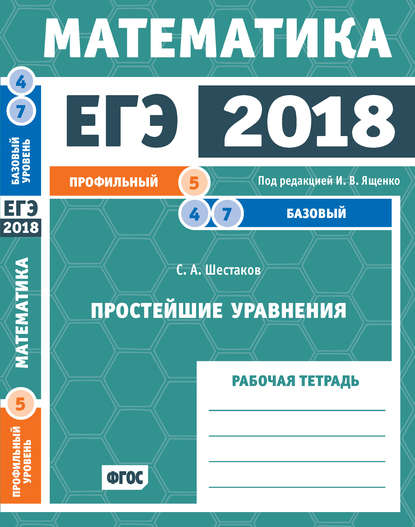 С. А. Шестаков — ЕГЭ 2018. Математика. Простейшие уравнения. Задача 5 (профильный уровень). Задачи 4 и 7 (базовый уровень). Рабочая тетрадь