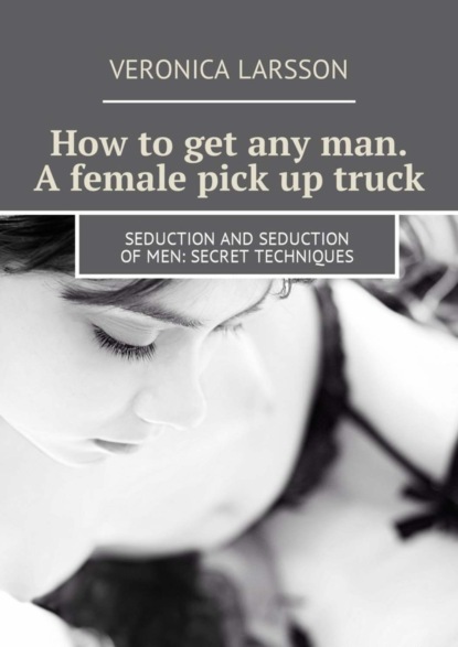 Вероника Ларссон — How to get any man. A female pick up truck. Seduction and seduction of men: secret techniques