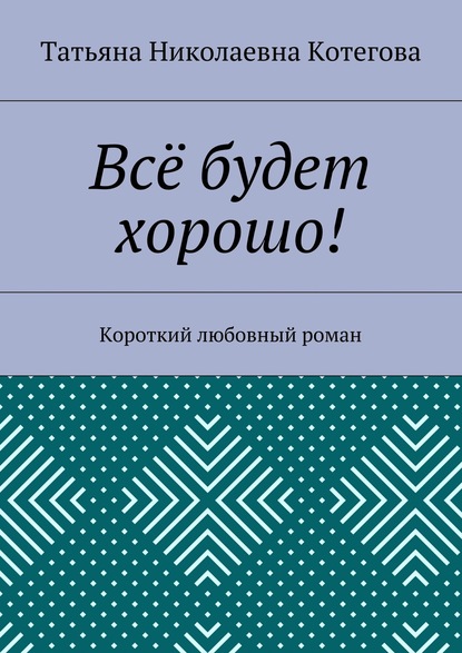 Татьяна Николаевна Котегова — Всё будет хорошо! Короткий любовный роман