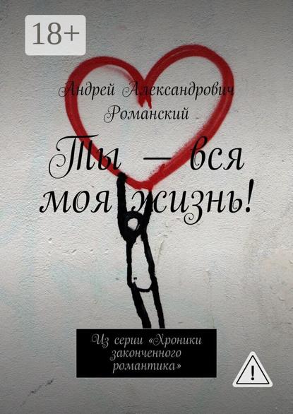 Ты – вся моя жизнь! Из серии «Хроники законченного романтика»