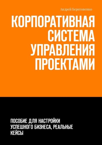 Андрей Береговенко — Корпоративная система управления проектами. Пособие для настройки успешного бизнеса, реальные кейсы