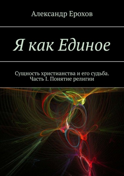 Александр Ерохов — Я как Единое. Сущность христианства и его судьба. Часть I. Понятие религии