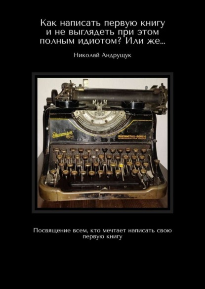 Николай Олегович Андрущук — Как написать первую книгу и не выглядеть при этом полным идиотом? Или же… Посвящение всем, кто мечтает написать свою первую книгу