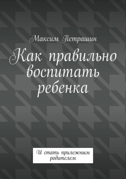 Максим Петрашин — Как правильно воспитать ребенка. И стать прилежным родителем