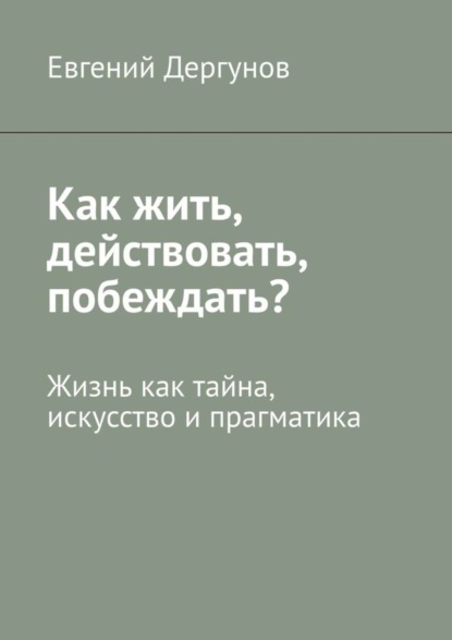 Евгений Дергунов — Как жить, действовать, побеждать? Жизнь как тайна, искусство и прагматика