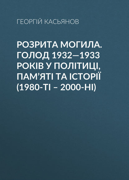 Георгий Касьянов — Розрита могила. Голод 1932—1933 років у політиці, пам’яті та історії (1980-ті – 2000-ні)