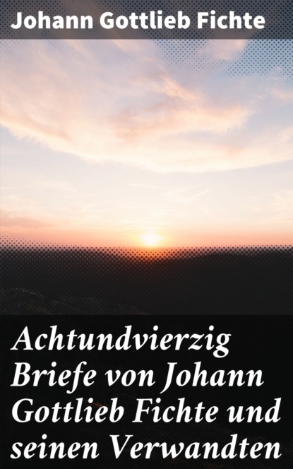 Achtundvierzig Briefe von Johann Gottlieb Fichte und seinen Verwandten
