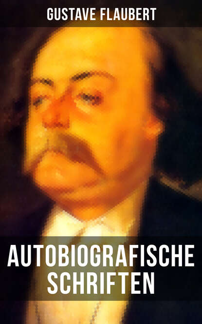 Autobiografische Schriften von Gustave Flaubert - Über Feld und Strand + Briefe aus dem Orient + Gedanken eines Zweiflers (Erinnerungen + Reisen und Eindrücke + Korrespondenz mit verschiedenen Persönl