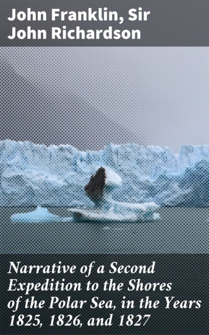 Narrative of a Second Expedition to the Shores of the Polar Sea, in the Years 1825, 1826, and 1827