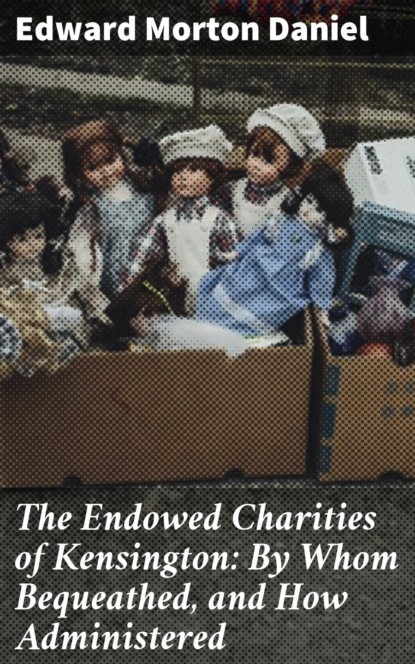 The Endowed Charities of Kensington: By Whom Bequeathed, and How Administered