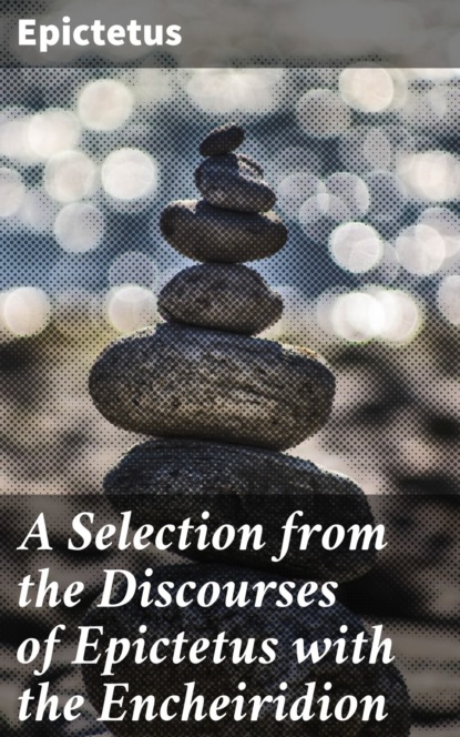 A Selection from the Discourses of Epictetus with the Encheiridion
