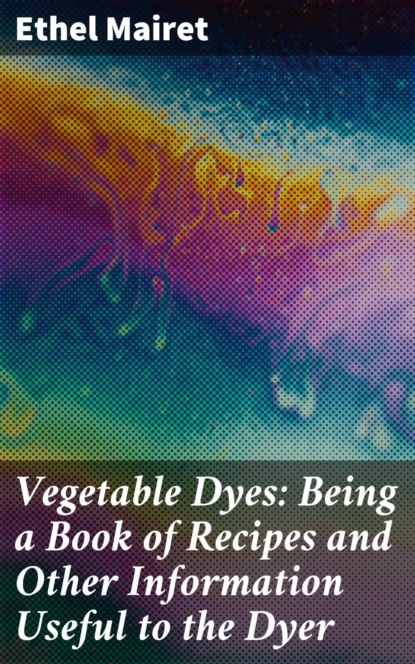 Vegetable Dyes: Being a Book of Recipes and Other Information Useful to the Dyer
