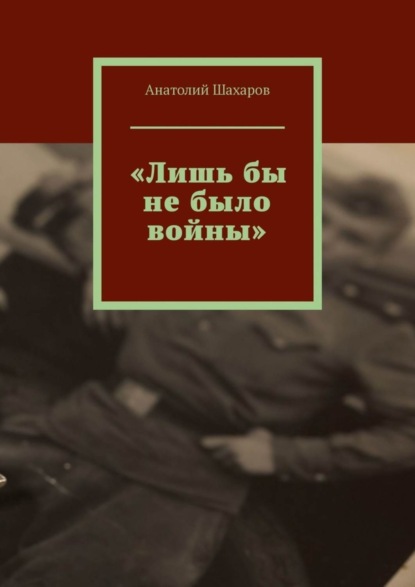 Анатолий Николаевич Шахаров — «Лишь бы не было войны»