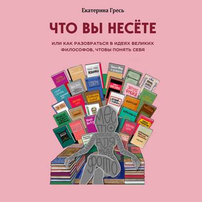 Что вы несете, Или как разобраться в идеях великих философов, чтобы понять себя