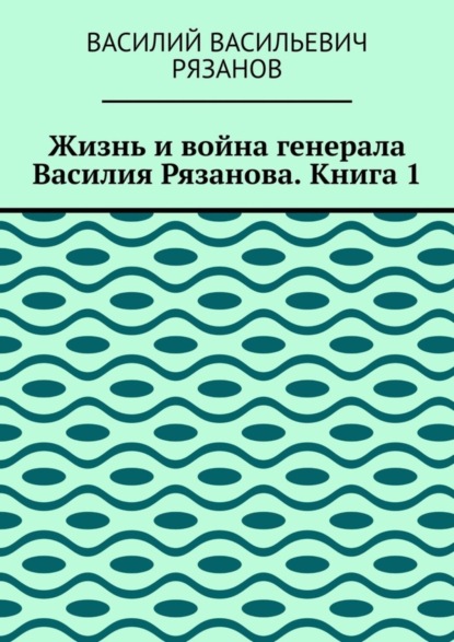 Жизнь и война генерала Василия Рязанова. Книга 1