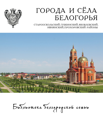 Города и сёла Белогорья. Старооскольский, Губкинский, Яковлевский, Ивнянский, Прохоровский районы