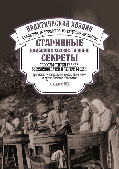 Сборник — Старинные домашние хозяйственные секреты: способы стирки тканей, выведения пятен и чистки вещей, приготовление натуральных красок, лаков, олиф и другое, полезное в хозяйстве.