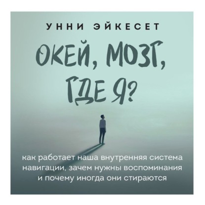 Унни Эйкесет — Окей, мозг, где я? Как работает наша внутренняя система навигации, зачем нужны воспоминания и почему иногда они стираются